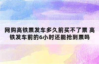 网购高铁票发车多久前买不了票 高铁发车前的6小时还能抢到票吗